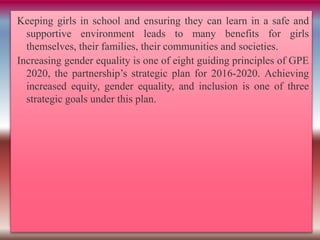 Keeping girls in school and ensuring they can learn in a safe and
supportive environment leads to many benefits for girls
themselves, their families, their communities and societies.
Increasing gender equality is one of eight guiding principles of GPE
2020, the partnership’s strategic plan for 2016-2020. Achieving
increased equity, gender equality, and inclusion is one of three
strategic goals under this plan.
 