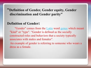 “Definition of Gender, Gender equity, Gender
discrimination and Gender parity”
Definition of Gender:
"Gender" comes from the Latin word genus which meant
"kind" or "type". “Gender is defined as the socially
constructed roles and behaviors that a society typically
associates with males and females”.
An example of gender is referring to someone who wears a
dress as a female.
 
