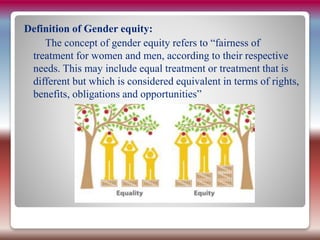 Definition of Gender equity:
The concept of gender equity refers to “fairness of
treatment for women and men, according to their respective
needs. This may include equal treatment or treatment that is
different but which is considered equivalent in terms of rights,
benefits, obligations and opportunities”
 