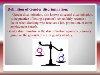 Definition of Gender discrimination:
Gender discrimination, also known as sexual discrimination,
is the practice of letting a person’s sex unfairly become a
factor when deciding who receives a job, promotion, or other
employment benefit.
Gender discrimination is the discrimination against a person or
group on the grounds of sex or gender identity.
 