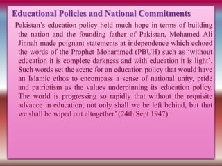 Educational Policies and National Commitments
Pakistan’s education policy held much hope in terms of building
the nation and the founding father of Pakistan, Mohamed Ali
Jinnah made poignant statements at independence which echoed
the words of the Prophet Mohammed (PBUH) such as ‘without
education it is complete darkness and with education it is light’.
Such words set the scene for an education policy that would have
an Islamic ethos to encompass a sense of national unity, pride
and patriotism as the values underpinning its education policy.
The world is progressing so rapidly that without the requisite
advance in education, not only shall we be left behind, but that
we shall be wiped out altogether’ (24th Sept 1947)..
 
