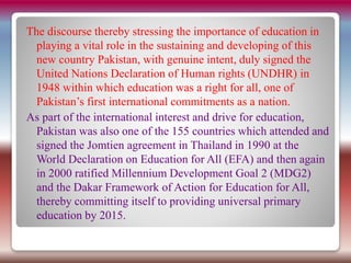 The discourse thereby stressing the importance of education in
playing a vital role in the sustaining and developing of this
new country Pakistan, with genuine intent, duly signed the
United Nations Declaration of Human rights (UNDHR) in
1948 within which education was a right for all, one of
Pakistan’s first international commitments as a nation.
As part of the international interest and drive for education,
Pakistan was also one of the 155 countries which attended and
signed the Jomtien agreement in Thailand in 1990 at the
World Declaration on Education for All (EFA) and then again
in 2000 ratified Millennium Development Goal 2 (MDG2)
and the Dakar Framework of Action for Education for All,
thereby committing itself to providing universal primary
education by 2015.
 