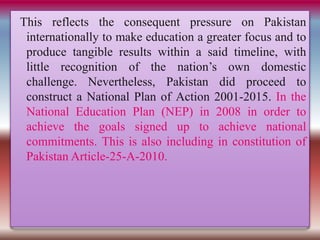 This reflects the consequent pressure on Pakistan
internationally to make education a greater focus and to
produce tangible results within a said timeline, with
little recognition of the nation’s own domestic
challenge. Nevertheless, Pakistan did proceed to
construct a National Plan of Action 2001-2015. In the
National Education Plan (NEP) in 2008 in order to
achieve the goals signed up to achieve national
commitments. This is also including in constitution of
Pakistan Article-25-A-2010.
 