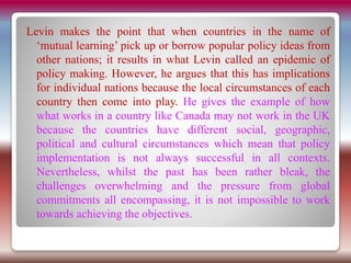 Levin makes the point that when countries in the name of
‘mutual learning’ pick up or borrow popular policy ideas from
other nations; it results in what Levin called an epidemic of
policy making. However, he argues that this has implications
for individual nations because the local circumstances of each
country then come into play. He gives the example of how
what works in a country like Canada may not work in the UK
because the countries have different social, geographic,
political and cultural circumstances which mean that policy
implementation is not always successful in all contexts.
Nevertheless, whilst the past has been rather bleak, the
challenges overwhelming and the pressure from global
commitments all encompassing, it is not impossible to work
towards achieving the objectives.
 