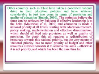 Other countries such as Chile have taken a concerted national
drive in their education policies and have achieved
considerably in just two years in terms of provision and
quality of education (Brandt, 2010). The optimists believe the
same can be achieved by Pakistan if effective leadership is at
the helm (Mourshad et al, 2010) and education is made a
national priority at all levels: starting with education research,
policy making, implementation and effective dissemination,
which should all feed into provision as well as quality of
provision. No doubt this all requires a redistribution of
resources towards this national priority, but the very nature of
‘national priority’ has to mean priority of budget and other
resources directed towards it to achieve the aims – otherwise
it is not priority, and which has been the case thus far.
 