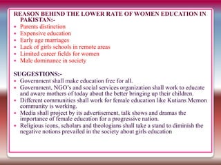 REASON BEHIND THE LOWER RATE OF WOMEN EDUCATION IN
PAKISTAN:-
 Parents distinction
 Expensive education
 Early age marriages
 Lack of girls schools in remote areas
 Limited career fields for women
 Male dominance in society
SUGGESTIONS:-
 Government shall make education free for all.
 Government, NGO’s and social services organization shall work to educate
and aware mothers of today about the better bringing up their children.
 Different communities shall work for female education like Kutians Memon
community is working.
 Media shall project by its advertisement, talk shows and dramas the
importance of female education for a progressive nation.
 Religious icons, scholars and theologians shall take a stand to diminish the
negative notions prevailed in the society about girls education
 