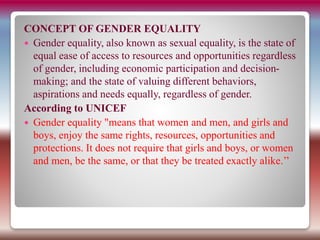 CONCEPT OF GENDER EQUALITY
 Gender equality, also known as sexual equality, is the state of
equal ease of access to resources and opportunities regardless
of gender, including economic participation and decision-
making; and the state of valuing different behaviors,
aspirations and needs equally, regardless of gender.
According to UNICEF
 Gender equality "means that women and men, and girls and
boys, enjoy the same rights, resources, opportunities and
protections. It does not require that girls and boys, or women
and men, be the same, or that they be treated exactly alike.’’
 