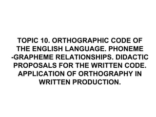 TOPIC 10. ORTHOGRAPHIC CODE OF
THE ENGLISH LANGUAGE. PHONEME
-GRAPHEME RELATIONSHIPS. DIDACTIC
PROPOSALS FOR THE WRITTEN CODE.
APPLICATION OF ORTHOGRAPHY IN
WRITTEN PRODUCTION.
 