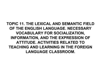 TOPIC 11. THE LEXICAL AND SEMANTIC FIELD
OF THE ENGLISH LANGUAGE. NECESSARY
VOCABULARY FOR SOCIALIZATION,
INFORMATION, AND THE EXPRESSION OF
ATTITUDE. ACTIVITIES RELATED TO
TEACHING AND LEARNING IN THE FOREIGN
LANGUAGE CLASSROOM.
 