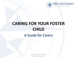 CARING FOR YOUR FOSTER
CHILD
A Guide for Carers
Copyright © 2017 TCI Pathway
www.tcipathway.co.uk
 