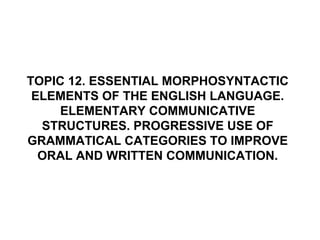 TOPIC 12. ESSENTIAL MORPHOSYNTACTIC
 ELEMENTS OF THE ENGLISH LANGUAGE.
     ELEMENTARY COMMUNICATIVE
  STRUCTURES. PROGRESSIVE USE OF
GRAMMATICAL CATEGORIES TO IMPROVE
  ORAL AND WRITTEN COMMUNICATION.
 