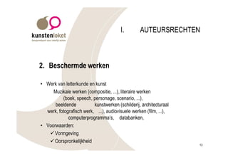I.        AUTEURSRECHTEN



2. Beschermde werken

• Werk van letterkunde en kunst
     Muzikale werken (compositie, ...), literaire werken
          (boek, speech, personage, scenario, ...),
      beeldende           kunstwerken (schilderij, architecturaal
  werk, fotografisch werk, ...), audiovisuele werken (film, ...),
             computerprogramma’s, databanken,
• Voorwaarden:
   ü Vormgeving
   ü Oorspronkelijkheid
                                                                    13
 