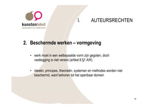 I.       AUTEURSRECHTEN



2. Beschermde werken – vormgeving

  • werk moet in een welbepaalde vorm zijn gegoten, doch
    vastlegging is niet vereist (artikel 8 §1 AW)

  • ideeën, principes, theorieën, systemen en methodes worden niet
    beschermd, want behoren tot het openbaar domein




                                                                     14
 