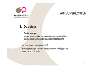 I.        AUTEURSRECHTEN



3. De auteur
•    Basisprincipe:
     auteur = natuurlijke persoon die auteursrechtelijke
     creatie daadwerkelijk tot stand brengt of bracht

    => dus: geen rechtspersonen!
    Rechtspersonen kunnen de rechten wel verkrijgen via
    overdracht of licentie



                                                            17
 
