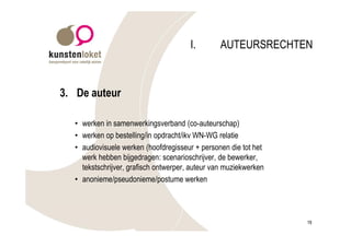 I.       AUTEURSRECHTEN



3. De auteur

  • werken in samenwerkingsverband (co-auteurschap)
  • werken op bestelling/in opdracht/ikv WN-WG relatie
  • audiovisuele werken (hoofdregisseur + personen die tot het
    werk hebben bijgedragen: scenarioschrijver, de bewerker,
    tekstschrijver, grafisch ontwerper, auteur van muziekwerken
  • anonieme/pseudonieme/postume werken




                                                                  19
 