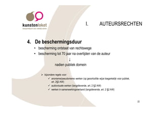 I.           AUTEURSRECHTEN


4. De beschermingsduur
  • bescherming ontstaat van rechtswege
  • bescherming tot 70 jaar na overlijden van de auteur
                         ↓
              nadien publiek domein

      Ø bijzondere regels voor:
            ü anonieme/pseudonieme werken (op geoorloofde wijze toegankelijk voor publiek,
               art. 2§3 AW)
            ü audiovisuele werken (langstlevende, art. 2 §2 AW)
            ü werken in samenwerkingsverband (langstlevende, art. 2 §2 AW)



                                                                                             22
 