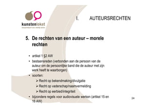 I.        AUTEURSRECHTEN


5. De rechten van een auteur – morele
   rechten

 • artikel 1 §2 AW
 • bestaansreden (verbonden aan de persoon van de
   auteur om de persoonlijke band die de auteur met zijn
   werk heeft te waarborgen)
 • soorten:
      Ø Recht op bekendmaking/divulgatie
      Ø Recht op vaderschap/naamvermelding
      Ø Recht op eerbied/integriteit
 • bijzondere regels voor audiovisuele werken (artikel 15 en   24
   16 AW)
 