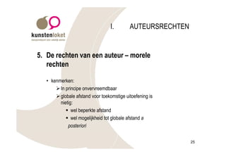I.       AUTEURSRECHTEN


5. De rechten van een auteur – morele
   rechten

   • kenmerken:
       Ø In principe onvervreemdbaar
       Ø globale afstand voor toekomstige uitoefening is
         nietig:
            § wel beperkte afstand
            § wel mogelijkheid tot globale afstand a
             posteriori

                                                             25
 