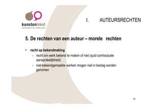 I.       AUTEURSRECHTEN


5. De rechten van een auteur – morele rechten

•   recht op bekendmaking
     - recht om werk bekend te maken of niet (quid contractuele
        aansprakelijkheid)
     - niet-bekendgemaakte werken mogen niet in beslag worden
        genomen




                                                                  26
 