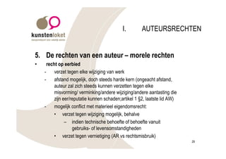 I.        AUTEURSRECHTEN


5. De rechten van een auteur – morele rechten
•     recht op eerbied
    -     verzet tegen elke wijziging van werk
    -     afstand mogelijk, doch steeds harde kern (ongeacht afstand,
          auteur zal zich steeds kunnen verzetten tegen elke
          misvorming/ verminking/andere wijziging/andere aantasting die
          zijn eer/reputatie kunnen schaden;artikel 1 §2, laatste lid AW)
    -     mogelijk conflict met materieel eigendomsrecht:
          • verzet tegen wijziging mogelijk, behalve
                – indien technische behoefte of behoefte vanuit
                    gebruiks- of levensomstandigheden
          • verzet tegen vernietiging (AR vs rechtsmisbruik)
                                                                            29
 