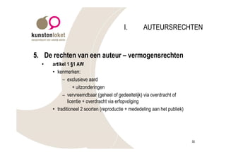 I.        AUTEURSRECHTEN


5. De rechten van een auteur – vermogensrechten
  •   artikel 1 §1 AW
      • kenmerken:
           – exclusieve aard
                 + uitzonderingen
           – vervreemdbaar (geheel of gedeeltelijk) via overdracht of
              licentie + overdracht via erfopvolging
      • traditioneel 2 soorten (reproductie + mededeling aan het publiek)




                                                                            30
 