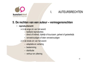 I.         AUTEURSRECHTEN


5. De rechten van een auteur – vermogensrechten
   • reproductierecht
       Ø in de enge zin van het woord:
            – tastbare reprodukties
            – direct of indirect, tijdelijk of duurzaam, geheel of gedeeltelijk
            • verveelvoudigen of laten verveelvoudigen
       Ø in de brede zin van het woord:
            – adaptatie en vertaling
            – bestemming
            – distributie
            – verhuur en uitlening

                                                                                  32
 
