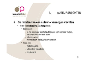 I.       AUTEURSRECHTEN


5. De rechten van een auteur – vermogensrechten
   • recht op mededeling aan het publiek
       • traditioneel:
            – in het openbaar aan het publiek een werk kenbaar maken,
               het laten zien, het laten horen
            – efemere vorm
            – niet tastbaar, niet duurzaam karakter
       • maar ook:
            – Kabeldoorgifte
            – uitzending via satelliet
            – on-demand

                                                                        33
 