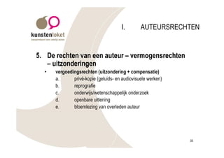 I.        AUTEURSRECHTEN


5. De rechten van een auteur – vermogensrechten
   – uitzonderingen
  •   vergoedingsrechten (uitzondering + compensatie)
      a.      privé-kopie (geluids- en audiovisuele werken)
      b.      reprografie
      c.      onderwijs/wetenschappelijk onderzoek
      d.      openbare uitlening
      e.      bloemlezing van overleden auteur




                                                              35
 