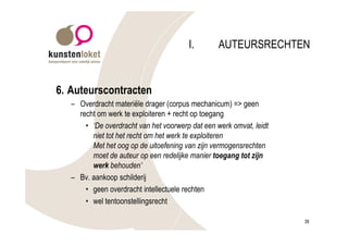 I.        AUTEURSRECHTEN


6. Auteurscontracten
   – Overdracht materiële drager (corpus mechanicum) => geen
     recht om werk te exploiteren + recht op toegang
       • ‘De overdracht van het voorwerp dat een werk omvat, leidt
         niet tot het recht om het werk te exploiteren
         Met het oog op de uitoefening van zijn vermogensrechten
         moet de auteur op een redelijke manier toegang tot zijn
         werk behouden’
   – Bv. aankoop schilderij
       • geen overdracht intellectuele rechten
       • wel tentoonstellingsrecht

                                                                     39
 