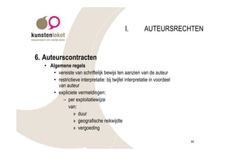 I.         AUTEURSRECHTEN


6. Auteurscontracten
   • Algemene regels
      • vereiste van schriftelijk bewijs ten aanzien van de auteur
      • restrictieve interpretatie: bij twijfel interpretatie in voordeel
         van auteur
      • expliciete vermeldingen:
           – per exploitatiewijze
              van:
                 » duur
                 » geografische reikwijdte
                 » vergoeding

                                                                            40
 