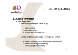 I.        AUTEURSRECHTEN


6. Auteurscontracten
   • specifieke regels
      • verstrenging (deze regels komen er bij)

            – uitgavecontract
            – opvoeringscontract
            – audiovisueel adaptatiecontract

       • versoepeling (deze regels krijgen voorrang indien conflict)

            – werken in uitvoering van arbeidsovereenkomst / statuut
            – werken in uitvoering van bestelling
            – audiovisueel productiecontract
                                                                       42
 