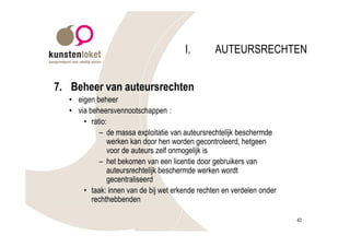 I.       AUTEURSRECHTEN


7. Beheer van auteursrechten
  • eigen beheer
  • via beheersvennootschappen :
      • ratio:
           – de massa exploitatie van auteursrechtelijk beschermde
              werken kan door hen worden gecontroleerd, hetgeen
              voor de auteurs zelf onmogelijk is
           – het bekomen van een licentie door gebruikers van
              auteursrechtelijk beschermde werken wordt
              gecentraliseerd
      • taak: innen van de bij wet erkende rechten en verdelen onder
         rechthebbenden

                                                                       43
 