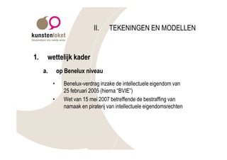 II.    TEKENINGEN EN MODELLEN


1.    wettelijk kader
     a.       op Benelux niveau
          •     Benelux-verdrag inzake de intellectuele eigendom van
                25 februari 2005 (hierna “BVIE”)
          •     Wet van 15 mei 2007 betreffende de bestraffing van
                namaak en piraterij van intellectuele eigendomsrechten
 