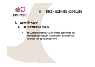 II.    TEKENINGEN EN MODELLEN


1.        wettelijk kader
     c.        op Internationaal niveau

           •     de Overeenkomst van ‘s Gravenhage betreffende het
                 internationale depot van tekeningen of modellen van
                 nijverheid van 28 november 1960
 