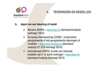 II.    TEKENINGEN EN MODELLEN


b.   depot van een tekening of model
      Ø Benelux (BHIM) – www.boip.int (standaard kostprijs
         bedraagt 108 €)
      Ø Europese Gemeenschap (OHIM) : onderscheid
         geregistreerde of niet geregistreerde tekeningen of
         modellen – www.oami.europa.eu (standaard
         kostprijs GT of M bedraagt 350 €)
      Ø Internationaal (WIPO): bundel van nationale
        modellen dat in 1x wordt verkregen – www.wipo.int
        (standaard kostprijs bedraagt 330 €)
 
