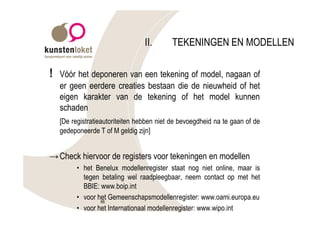 II.      TEKENINGEN EN MODELLEN

!   Vóór het deponeren van een tekening of model, nagaan of
    er geen eerdere creaties bestaan die de nieuwheid of het
    eigen karakter van de tekening of het model kunnen
    schaden
    [De registratieautoriteiten hebben niet de bevoegdheid na te gaan of de
    gedeponeerde T of M geldig zijn]


→ Check hiervoor de registers voor tekeningen en modellen
          • het Benelux modellenregister staat nog niet online, maar is
            tegen betaling wel raadpleegbaar, neem contact op met het
            BBIE: www.boip.int
          • voor het Gemeenschapsmodellenregister: www.oami.europa.eu
                  66
          • voor het Internationaal modellenregister: www.wipo.int
 