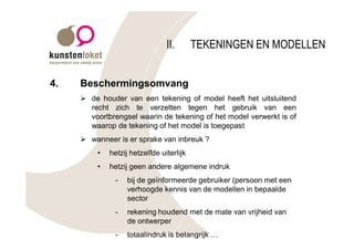 II.       TEKENINGEN EN MODELLEN


4.   Beschermingsomvang
     Ø de houder van een tekening of model heeft het uitsluitend
       recht zich te verzetten tegen het gebruik van een
       voortbrengsel waarin de tekening of het model verwerkt is of
       waarop de tekening of het model is toegepast
     Ø wanneer is er sprake van inbreuk ?
         •   hetzij hetzelfde uiterlijk
         •   hetzij geen andere algemene indruk
               -   bij de geïnformeerde gebruiker (persoon met een
                   verhoogde kennis van de modellen in bepaalde
                   sector
               -   rekening houdend met de mate van vrijheid van
                   de ontwerper
               -   totaalindruk is belangrijk …
 