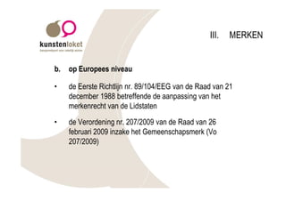 III.   MERKEN


b.   op Europees niveau

•    de Eerste Richtlijn nr. 89/104/EEG van de Raad van 21
     december 1988 betreffende de aanpassing van het
     merkenrecht van de Lidstaten
•    de Verordening nr. 207/2009 van de Raad van 26
     februari 2009 inzake het Gemeenschapsmerk (Vo
     207/2009)
 