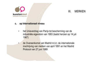III.    MERKEN


c.       op Internationaal niveau

     •      het Unieverdrag van Parijs tot bescherming van de
            industriële eigendom van 1883 (laatst herzien op 14 juli
            1967)

     •      de Overeenkomst van Madrid m.b.t. de internationale
            inschrijving van merken van april 1891 en het Madrid
            Protocol van 27 juni 1989
 