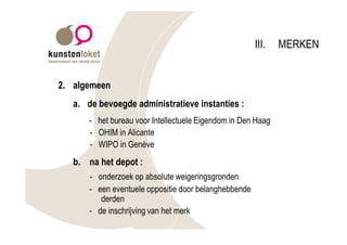 III.   MERKEN


2. algemeen
   a. de bevoegde administratieve instanties :
       - het bureau voor Intellectuele Eigendom in Den Haag
       - OHIM in Alicante
       - WIPO in Genève
   b. na het depot :
       - onderzoek op absolute weigeringsgronden
       - een eventuele oppositie door belanghebbende
          derden
       - de inschrijving van het merk
 