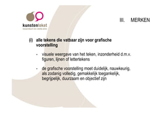 III.      MERKEN


(i) alle tekens die vatbaar zijn voor grafische
    voorstelling
    - visuele weergave van het teken, inzonderheid d.m.v.
      figuren, lijnen of lettertekens
    - de grafische voorstelling moet duidelijk, nauwkeurig,
      als zodanig volledig, gemakkelijk toegankelijk,
      begrijpelijk, duurzaam en objectief zijn
 