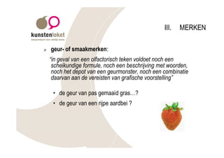 III.   MERKEN

Ø   geur- of smaakmerken:
    “in geval van een olfactorisch teken voldoet noch een
     scheikundige formule, noch een beschrijving met woorden,
     noch het depot van een geurmonster, noch een combinatie
     daarvan aan de vereisten van grafische voorstelling”

     • de geur van pas gemaaid gras…?
     • de geur van een rijpe aardbei ?
 
