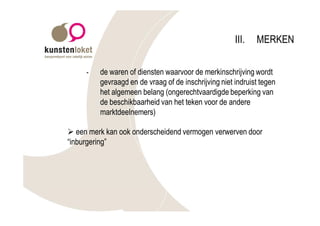 III.   MERKEN

     -   de waren of diensten waarvoor de merkinschrijving wordt
         gevraagd en de vraag of de inschrijving niet indruist tegen
         het algemeen belang (ongerechtvaardigde beperking van
         de beschikbaarheid van het teken voor de andere
         marktdeelnemers)

Ø een merk kan ook onderscheidend vermogen verwerven door
“inburgering”
 