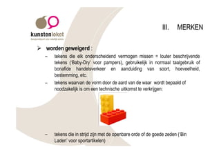 III.    MERKEN

Ø worden geweigerd :
  –   tekens die elk onderscheidend vermogen missen = louter beschrijvende
      tekens (‘Baby-Dry’ voor pampers), gebruikelijk in normaal taalgebruik of
      bonafide handelsverkeer en aanduiding van soort, hoeveelheid,
      bestemming, etc.
  –   tekens waarvan de vorm door de aard van de waar wordt bepaald of
      noodzakelijk is om een technische uitkomst te verkrijgen:




  –   tekens die in strijd zijn met de openbare orde of de goede zeden (‘Bin
      Laden’ voor sportartikelen)
 