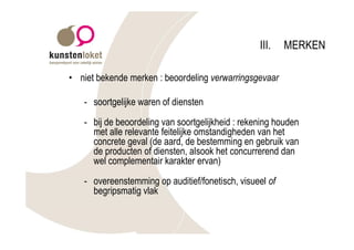 III.   MERKEN

• niet bekende merken : beoordeling verwarringsgevaar

   - soortgelijke waren of diensten

   - bij de beoordeling van soortgelijkheid : rekening houden
     met alle relevante feitelijke omstandigheden van het
     concrete geval (de aard, de bestemming en gebruik van
     de producten of diensten, alsook het concurrerend dan
     wel complementair karakter ervan)

   - overeenstemming op auditief/fonetisch, visueel of
     begripsmatig vlak
 