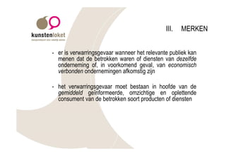 III.   MERKEN


- er is verwarringsgevaar wanneer het relevante publiek kan
  menen dat de betrokken waren of diensten van dezelfde
  onderneming of, in voorkomend geval, van economisch
  verbonden ondernemingen afkomstig zijn

- het verwarringsgevaar moet bestaan in hoofde van de
  gemiddeld geïnformeerde, omzichtige en oplettende
  consument van de betrokken soort producten of diensten
 