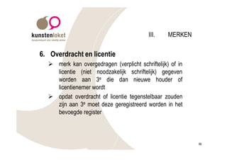 III.    MERKEN

6. Overdracht en licentie
  Ø merk kan overgedragen (verplicht schriftelijk) of in
    licentie (niet noodzakelijk schriftelijk) gegeven
    worden aan 3e die dan nieuwe houder of
    licentienemer wordt
  Ø opdat overdracht of licentie tegenstelbaar zouden
    zijn aan 3e moet deze geregistreerd worden in het
    bevoegde register



                                                           99
 