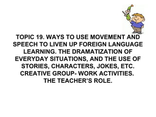 TOPIC 19. WAYS TO USE MOVEMENT AND
SPEECH TO LIVEN UP FOREIGN LANGUAGE
LEARNING. THE DRAMATIZATION OF
EVERYDAY SITUATIONS, AND THE USE OF
STORIES, CHARACTERS, JOKES, ETC.
CREATIVE GROUP- WORK ACTIVITIES.
THE TEACHER’S ROLE.
 