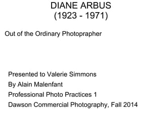 DIANE ARBUS 
(1923 - 1971) 
Out of the Ordinary Photoprapher 
Presented to Valerie Simmons 
By Alain Malenfant 
Professional Photo Practices 1 
Dawson Commercial Photography, Fall 2014 
 