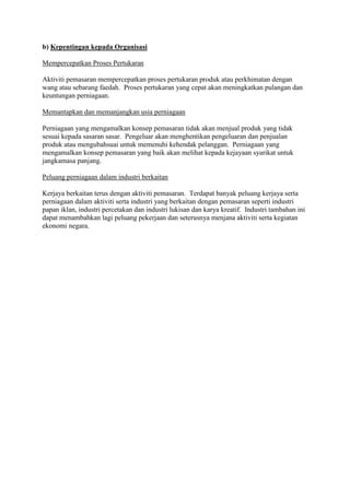 b) Kepentingan kepada Organisasi
Mempercepatkan Proses Pertukaran
Aktiviti pemasaran mempercepatkan proses pertukaran produk atau perkhimatan dengan
wang atau sebarang faedah. Proses pertukaran yang cepat akan meningkatkan pulangan dan
keuntungan perniagaan.
Memantapkan dan memanjangkan usia perniagaan
Perniagaan yang mengamalkan konsep pemasaran tidak akan menjual produk yang tidak
sesuai kepada sasaran sasar. Pengeluar akan menghentikan pengeluaran dan penjualan
produk atau mengubahsuai untuk memenuhi kehendak pelanggan. Perniagaan yang
mengamalkan konsep pemasaran yang baik akan melihat kepada kejayaan syarikat untuk
jangkamasa panjang.
Peluang perniagaan dalam industri berkaitan
Kerjaya berkaitan terus dengan aktiviti pemasaran. Terdapat banyak peluang kerjaya serta
perniagaan dalam aktiviti serta industri yang berkaitan dengan pemasaran seperti industri
papan iklan, industri percetakan dan industri lukisan dan karya kreatif. Industri tambahan ini
dapat menambahkan lagi peluang pekerjaan dan seterusnya menjana aktiviti serta kegiatan
ekonomi negara.
 